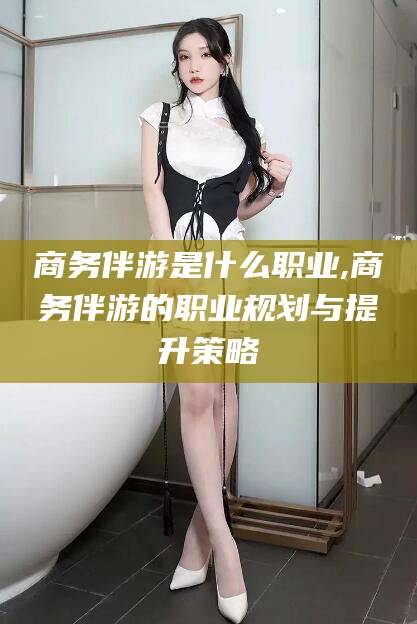武夷山商务伴游是什么职业,商务伴游的职业规划与提升策略