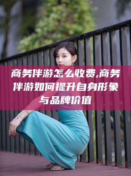 武夷山商务伴游怎么收费,商务伴游如何提升自身形象与品牌价值