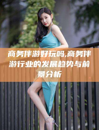 武夷山商务伴游好玩吗,商务伴游行业的发展趋势与前景分析