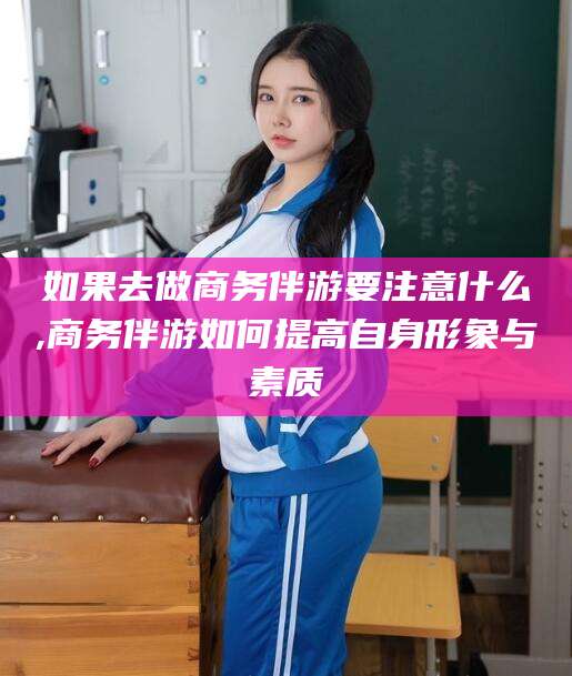 武夷山如果去做商务伴游要注意什么,商务伴游如何提高自身形象与素质