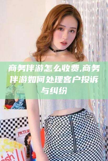 武夷山商务伴游怎么收费,商务伴游如何处理客户投诉与纠纷