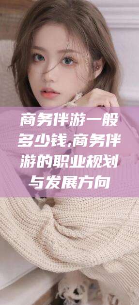 武夷山商务伴游一般多少钱,商务伴游的职业规划与发展方向