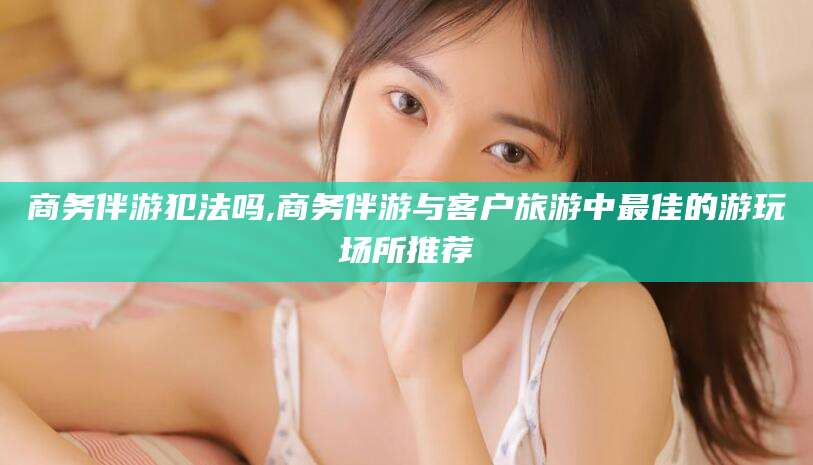 武夷山商务伴游犯法吗,商务伴游与客户旅游中最佳的游玩场所推荐