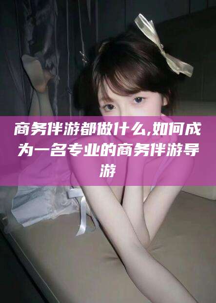 武夷山商务伴游都做什么,如何成为一名专业的商务伴游导游