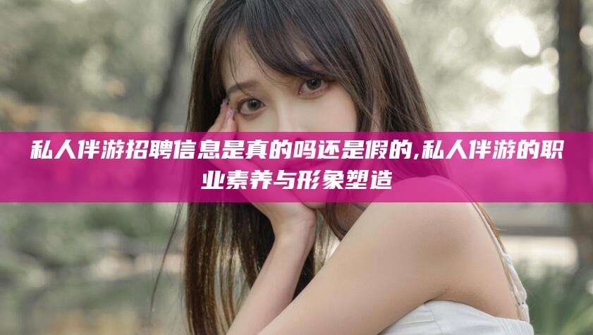 武夷山私人伴游招聘信息是真的吗还是假的,私人伴游的职业素养与形象塑造