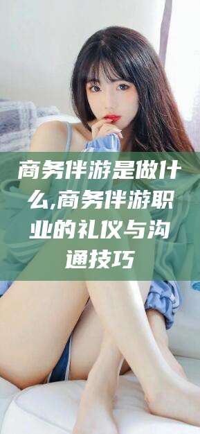 武夷山商务伴游是做什么,商务伴游职业的礼仪与沟通技巧