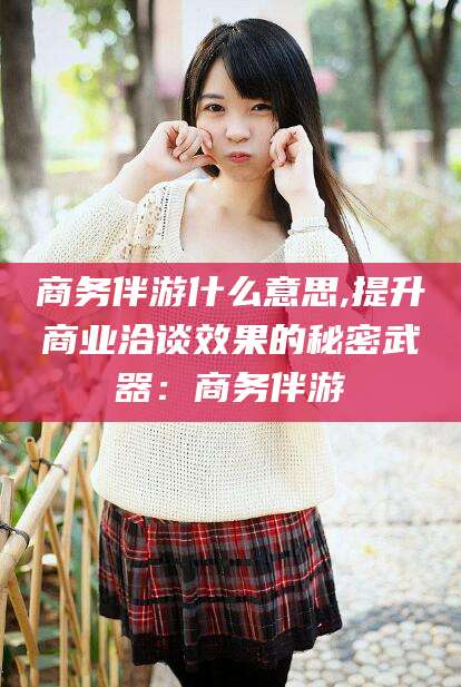 武夷山商务伴游什么意思,提升商业洽谈效果的秘密武器：商务伴游