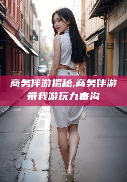 武夷山商务伴游揭秘,商务伴游带我游玩九寨沟