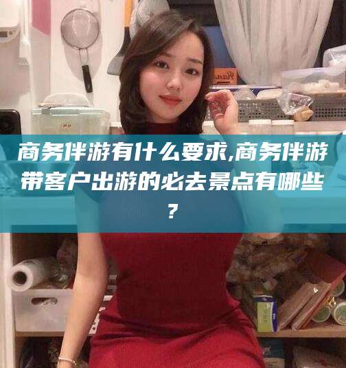 武夷山商务伴游有什么要求,商务伴游带客户出游的必去景点有哪些?