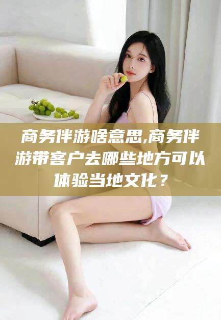武夷山商务伴游啥意思,商务伴游带客户去哪些地方可以体验当地文化？
