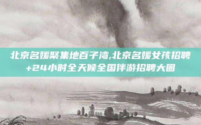 武夷山北京名媛聚集地百子湾,北京名媛女孩招聘+24小时全天候全国伴游招聘大圈