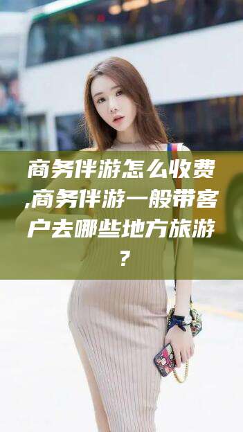 武夷山商务伴游怎么收费,商务伴游一般带客户去哪些地方旅游？