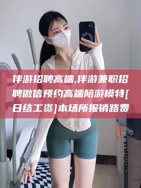 武夷山伴游招聘高端,伴游兼职招聘微信预约高端陪游模特[日结工资]本场所报销路费