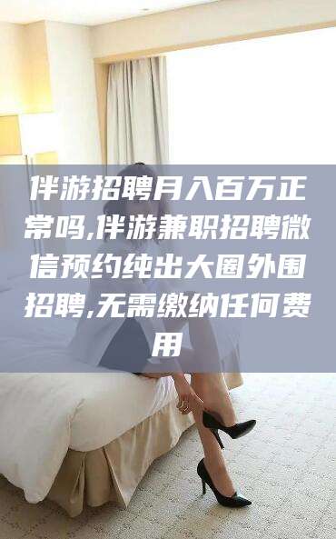 武夷山伴游招聘月入百万正常吗,伴游兼职招聘微信预约纯出大圈外围招聘,无需缴纳任何费用