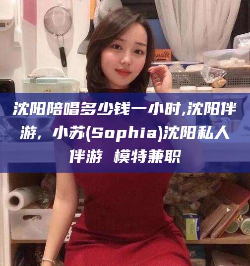 武夷山沈阳陪唱多少钱一小时,沈阳伴游,贠小苏(Sophia)沈阳私人伴游 模特兼职