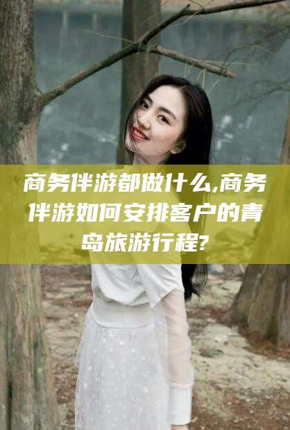 武夷山商务伴游都做什么,商务伴游如何安排客户的青岛旅游行程?