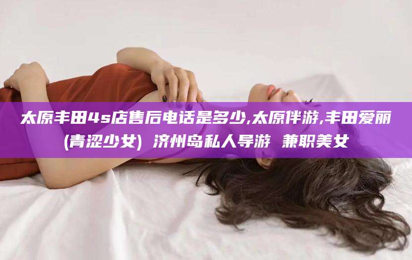 武夷山太原丰田4s店售后电话是多少,太原伴游,丰田爱丽(青涩少女) 济州岛私人导游 兼职美女