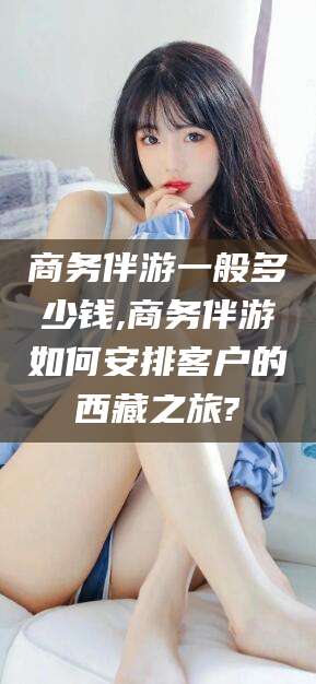 武夷山商务伴游一般多少钱,商务伴游如何安排客户的西藏之旅?