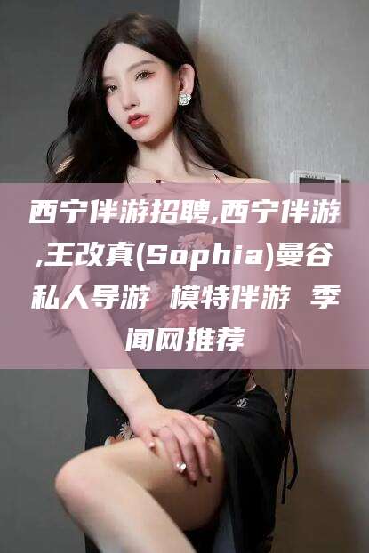 武夷山西宁伴游招聘,西宁伴游,王改真(Sophia)曼谷私人导游 模特伴游 季闻网推荐