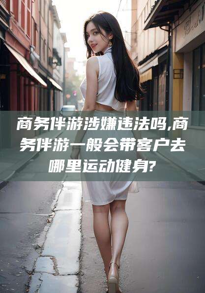 武夷山商务伴游涉嫌违法吗,商务伴游一般会带客户去哪里运动健身?