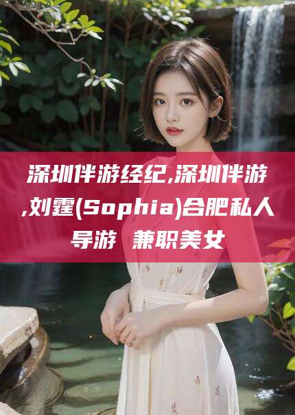 武夷山深圳伴游经纪,深圳伴游,刘霆(Sophia)合肥私人导游 兼职美女
