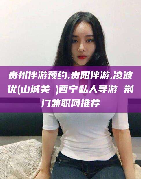 武夷山贵州伴游预约,贵阳伴游,凌波优(山城美姫)西宁私人导游 荆门兼职网推荐