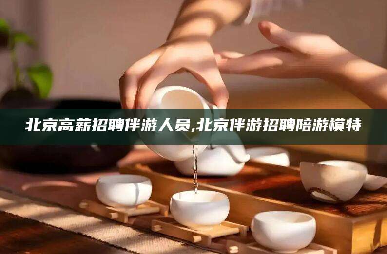 武夷山北京高薪招聘伴游人员,北京伴游招聘陪游模特