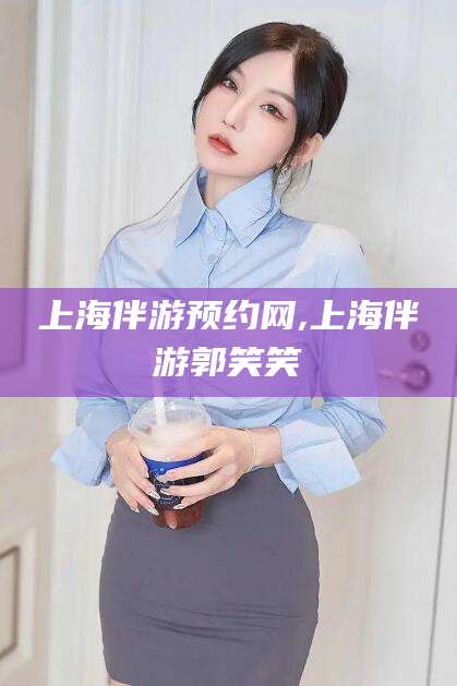 武夷山上海伴游预约网,上海伴游郭笑笑