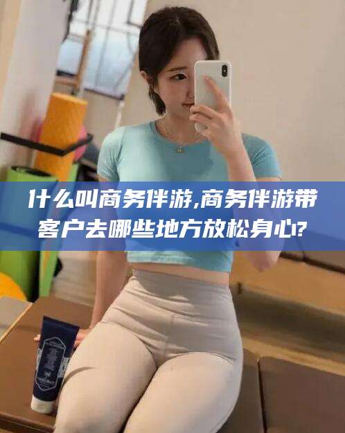 武夷山什么叫商务伴游,商务伴游带客户去哪些地方放松身心?