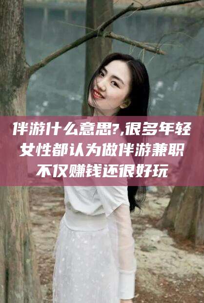 武夷山伴游什么意思?,很多年轻女性都认为做伴游兼职不仅赚钱还很好玩