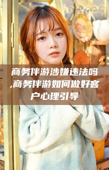 武夷山商务伴游涉嫌违法吗,商务伴游如何做好客户心理引导