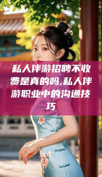 武夷山私人伴游招聘不收费是真的吗,私人伴游职业中的沟通技巧