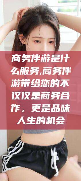 武夷山商务伴游是什么服务,商务伴游带给您的不仅仅是商务合作，更是品味人生的机会