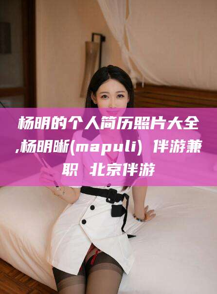 武夷山杨明的个人简历照片大全,杨明晰(mapuli) 伴游兼职 北京伴游