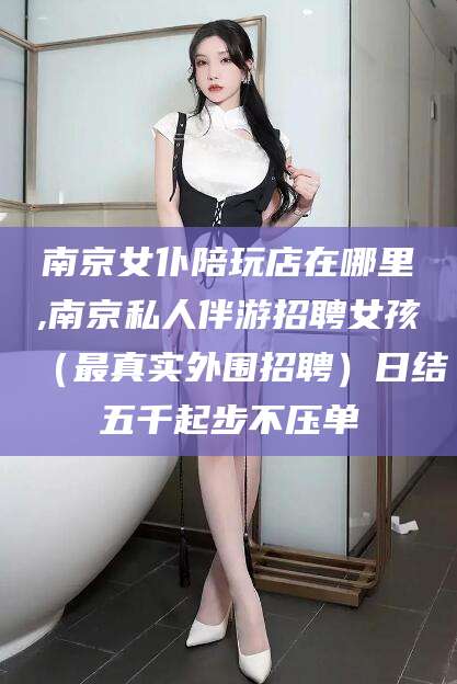 武夷山南京女仆陪玩店在哪里,南京私人伴游招聘女孩（最真实外围招聘）日结五千起步不压单