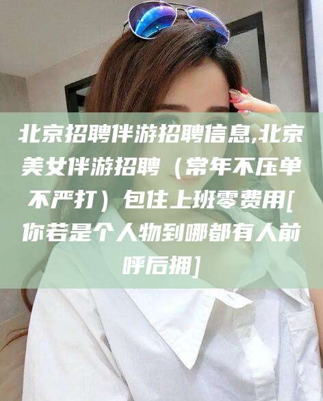武夷山北京招聘伴游招聘信息,北京美女伴游招聘（常年不压单不严打）包住上班零费用[你若是个人物到哪都有人前呼后拥]