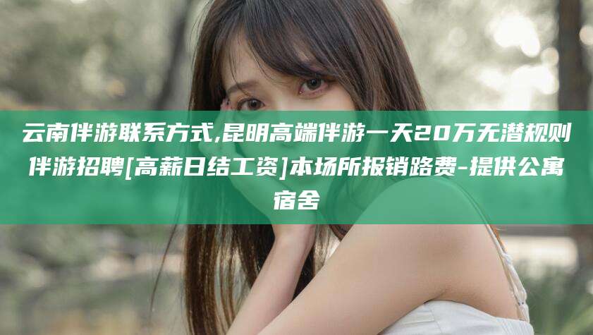 武夷山云南伴游联系方式,昆明高端伴游一天20万无潜规则伴游招聘[高薪日结工资]本场所报销路费-提供公寓宿舍