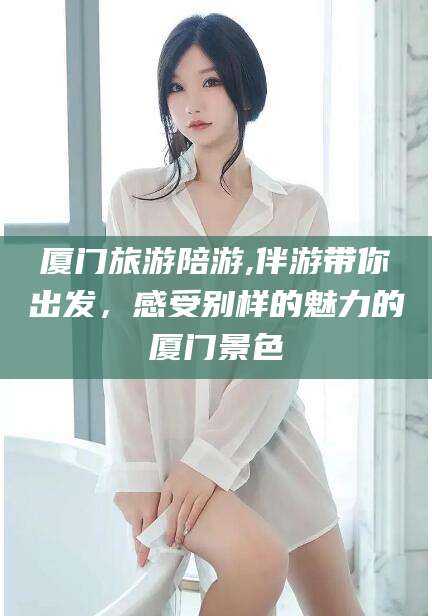 武夷山厦门旅游陪游,伴游带你出发，感受别样的魅力的厦门景色