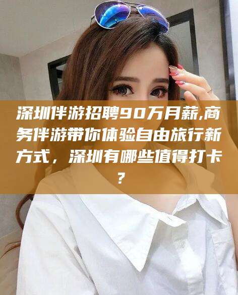 武夷山深圳伴游招聘90万月薪,商务伴游带你体验自由旅行新方式，深圳有哪些值得打卡？