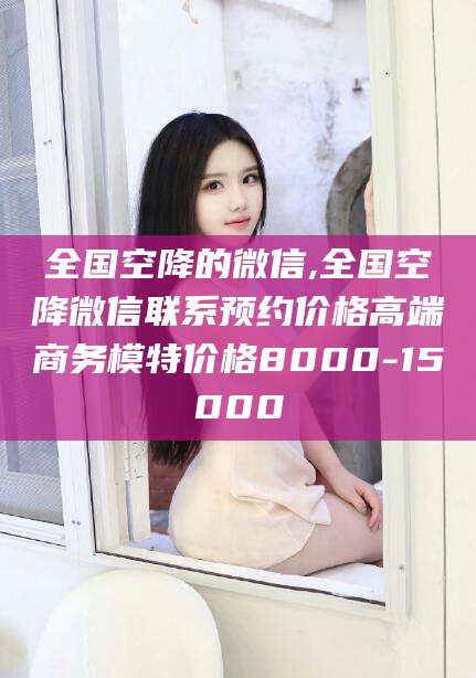 武夷山全国空降的微信,全国空降微信联系预约价格高端商务模特价格8000-15000