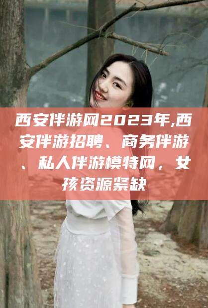 武夷山西安伴游网2023年,西安伴游招聘、商务伴游、私人伴游模特网，女孩资源紧缺