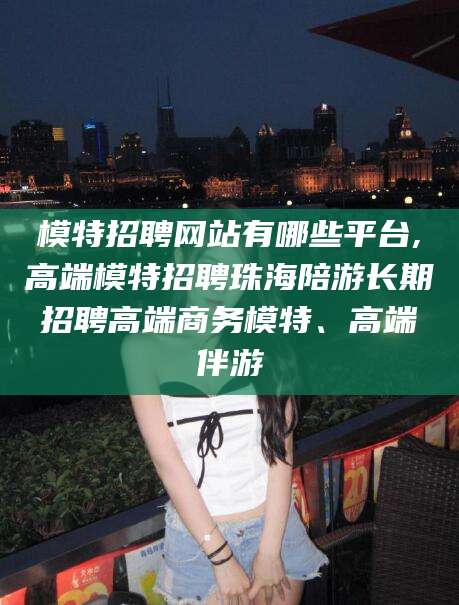武夷山模特招聘网站有哪些平台,高端模特招聘珠海陪游长期招聘高端商务模特、高端伴游