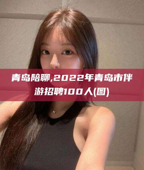 武夷山青岛陪聊,2022年青岛市伴游招聘100人(图)