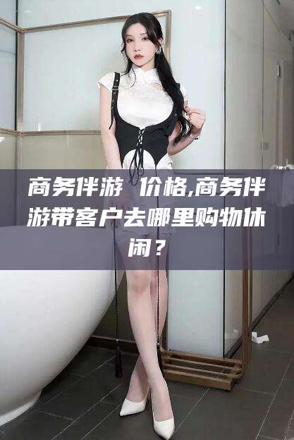 武夷山商务伴游 价格,商务伴游带客户去哪里购物休闲？