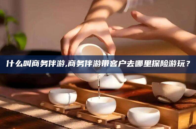 武夷山什么叫商务伴游,商务伴游带客户去哪里探险游玩？