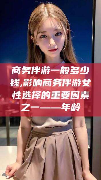 武夷山商务伴游一般多少钱,影响商务伴游女性选择的重要因素之一——年龄