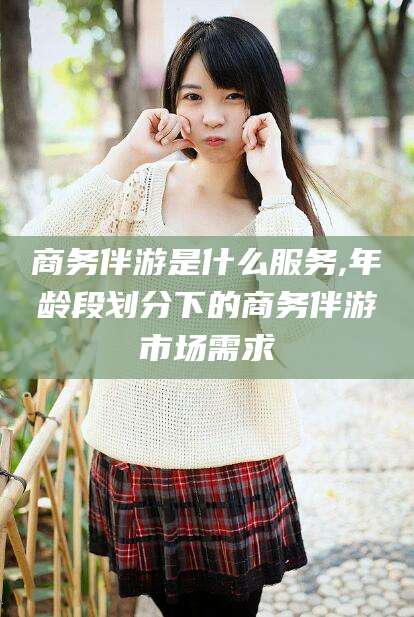 武夷山商务伴游是什么服务,年龄段划分下的商务伴游市场需求