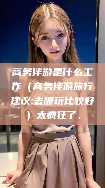 武夷山商务伴游是什么工作（商务伴游旅行建议:去哪玩比较好）太疯狂了，