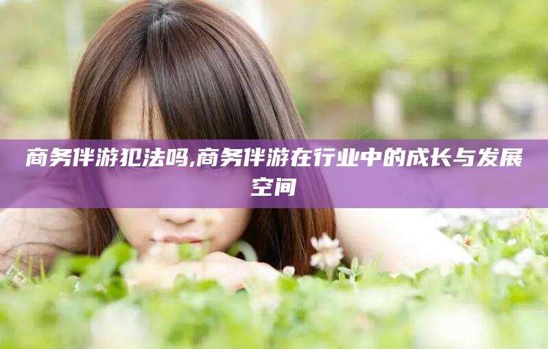 武夷山商务伴游犯法吗,商务伴游在行业中的成长与发展空间