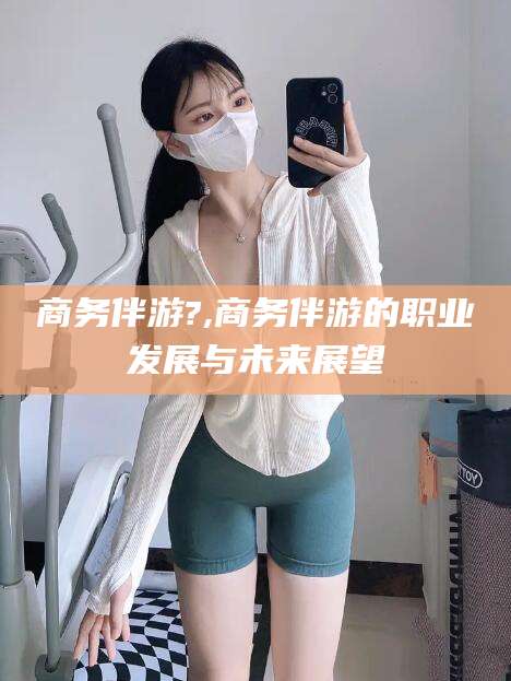 武夷山商务伴游?,商务伴游的职业发展与未来展望